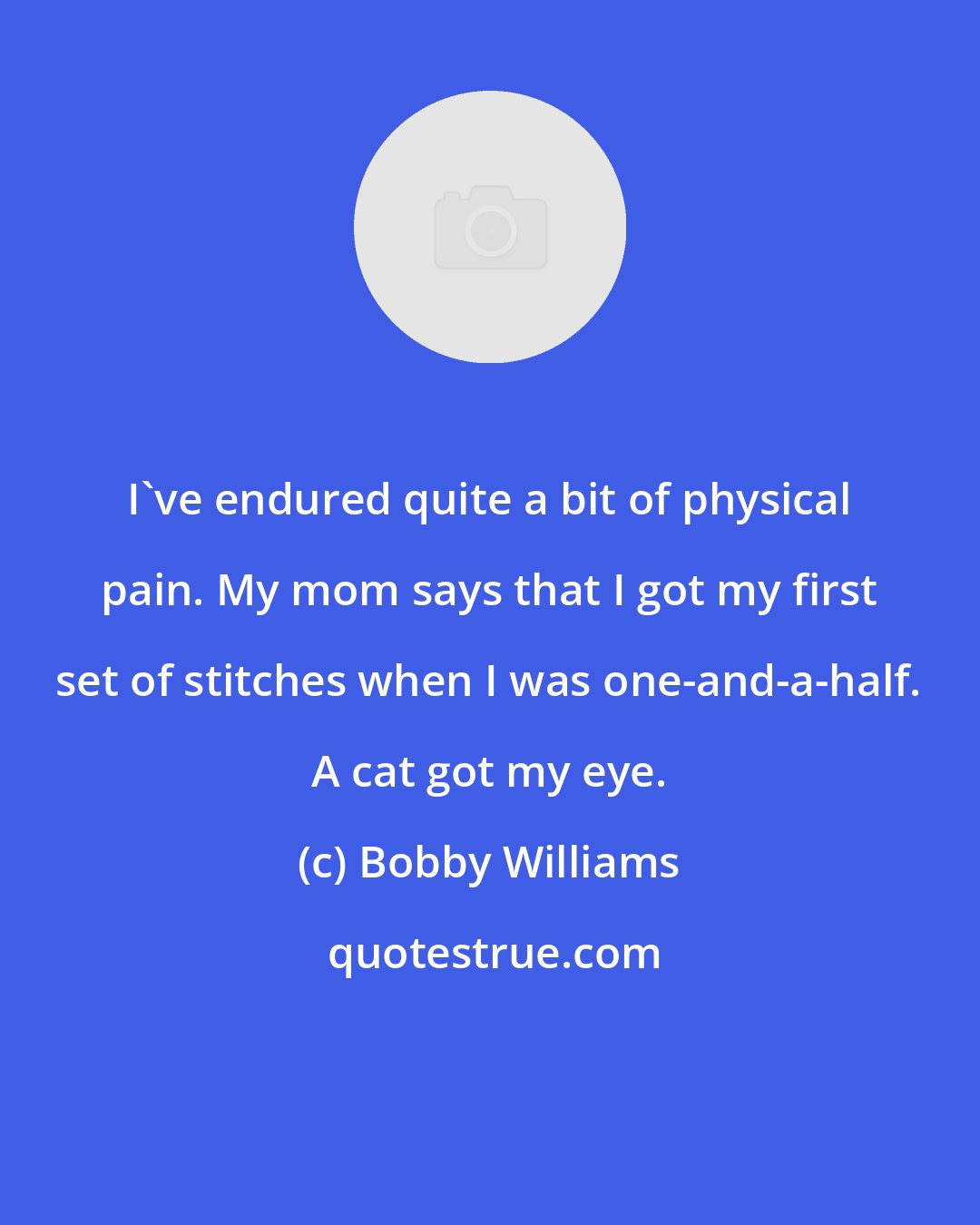 Bobby Williams: I've endured quite a bit of physical pain. My mom says that I got my first set of stitches when I was one-and-a-half. A cat got my eye.