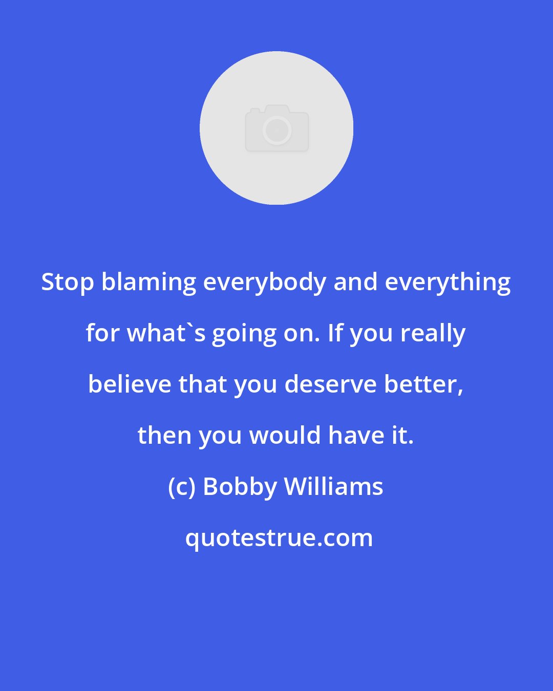 Bobby Williams: Stop blaming everybody and everything for what's going on. If you really believe that you deserve better, then you would have it.