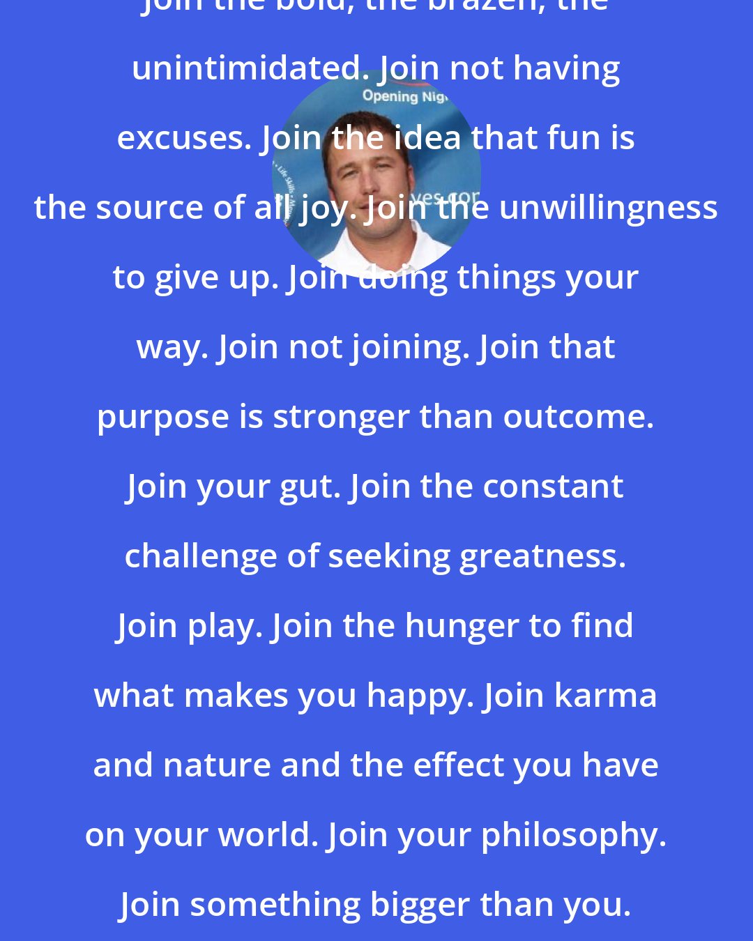 Bode Miller: Join the bold, the brazen, the unintimidated. Join not having excuses. Join the idea that fun is the source of all joy. Join the unwillingness to give up. Join doing things your way. Join not joining. Join that purpose is stronger than outcome. Join your gut. Join the constant challenge of seeking greatness. Join play. Join the hunger to find what makes you happy. Join karma and nature and the effect you have on your world. Join your philosophy. Join something bigger than you. Join what you believe.