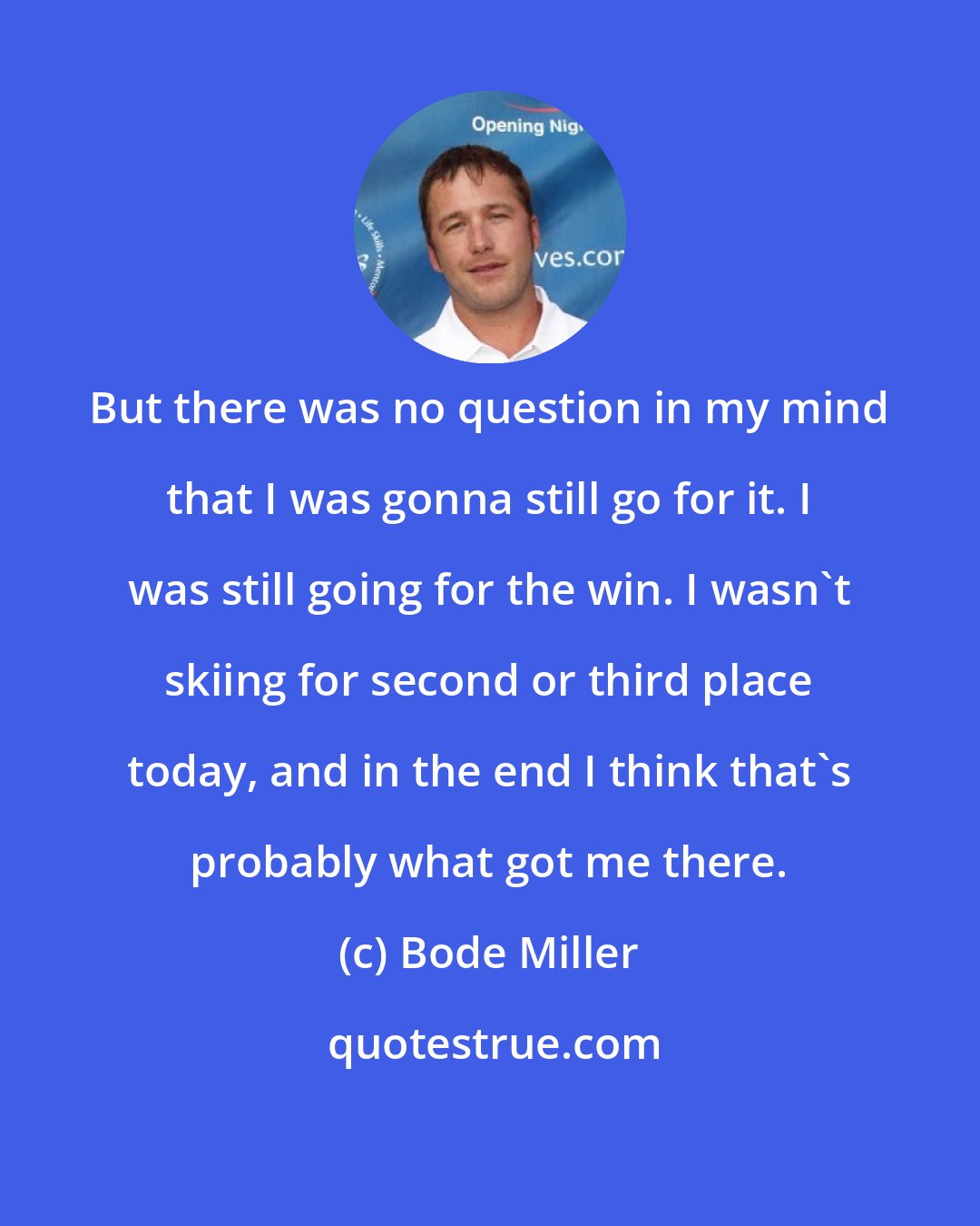 Bode Miller: But there was no question in my mind that I was gonna still go for it. I was still going for the win. I wasn't skiing for second or third place today, and in the end I think that's probably what got me there.