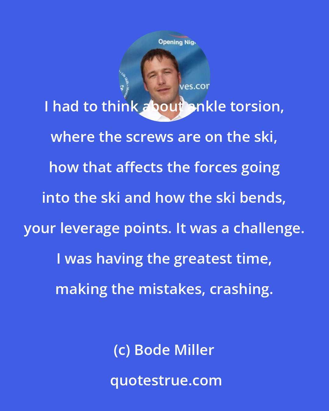 Bode Miller: I had to think about ankle torsion, where the screws are on the ski, how that affects the forces going into the ski and how the ski bends, your leverage points. It was a challenge. I was having the greatest time, making the mistakes, crashing.