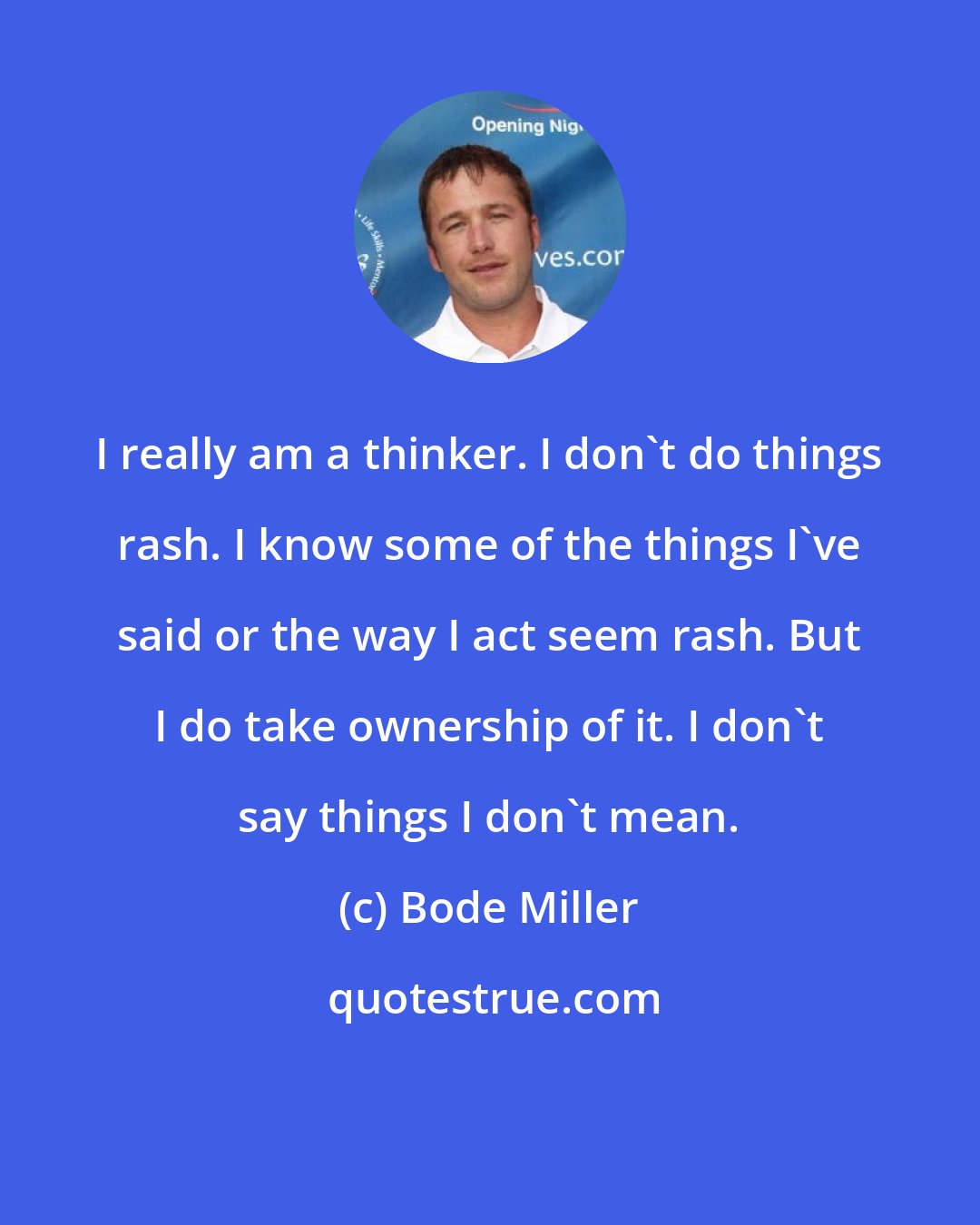 Bode Miller: I really am a thinker. I don't do things rash. I know some of the things I've said or the way I act seem rash. But I do take ownership of it. I don't say things I don't mean.