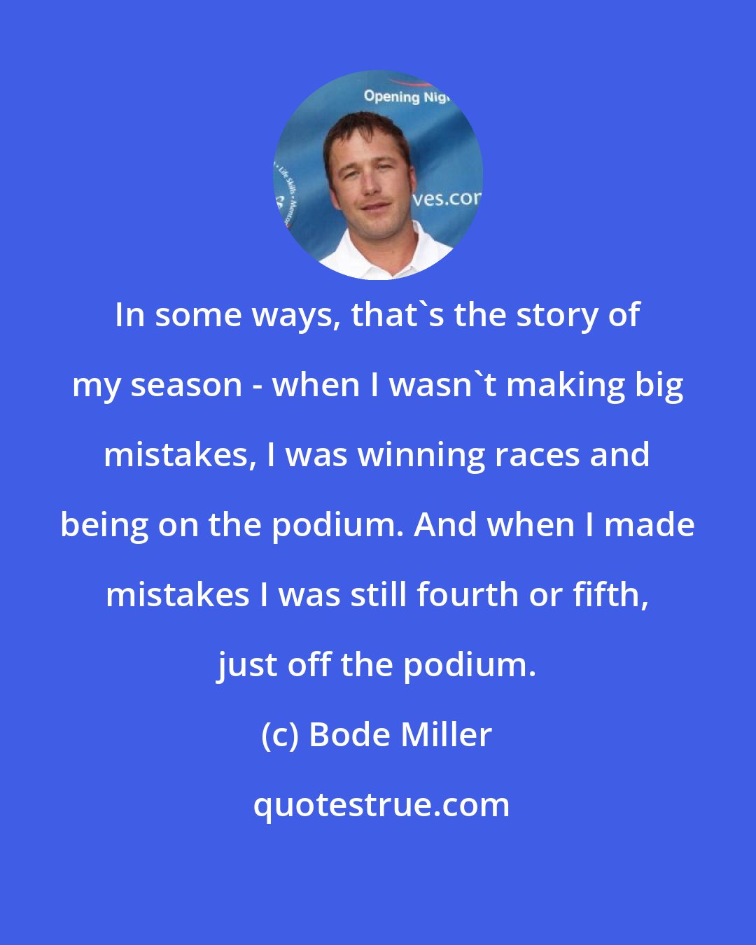 Bode Miller: In some ways, that's the story of my season - when I wasn't making big mistakes, I was winning races and being on the podium. And when I made mistakes I was still fourth or fifth, just off the podium.