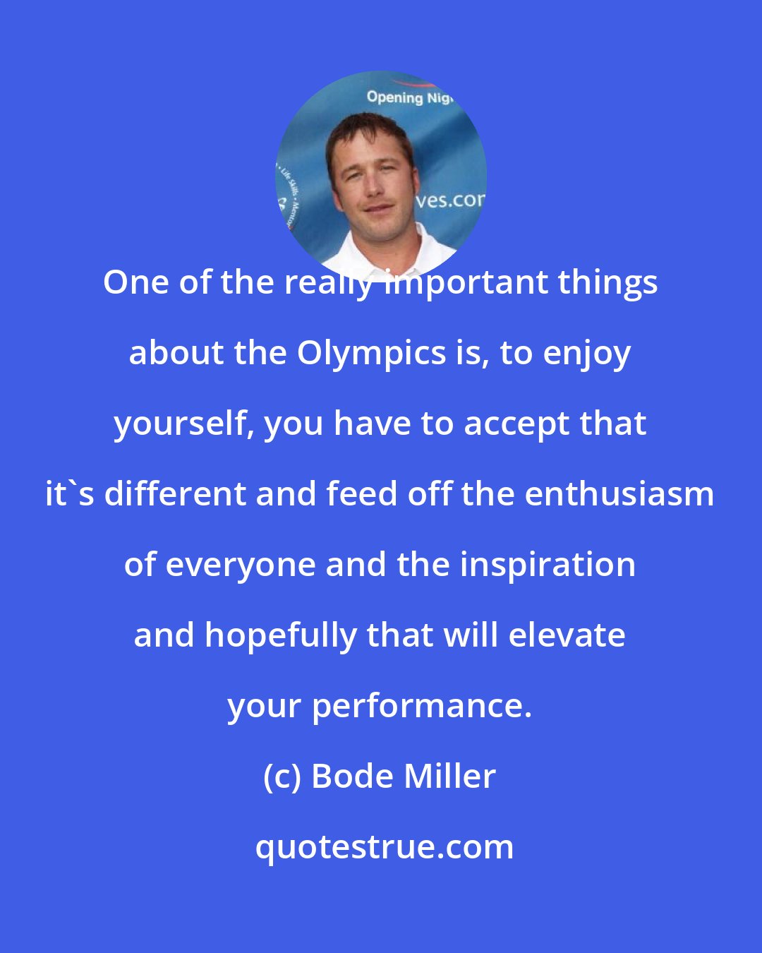 Bode Miller: One of the really important things about the Olympics is, to enjoy yourself, you have to accept that it's different and feed off the enthusiasm of everyone and the inspiration and hopefully that will elevate your performance.