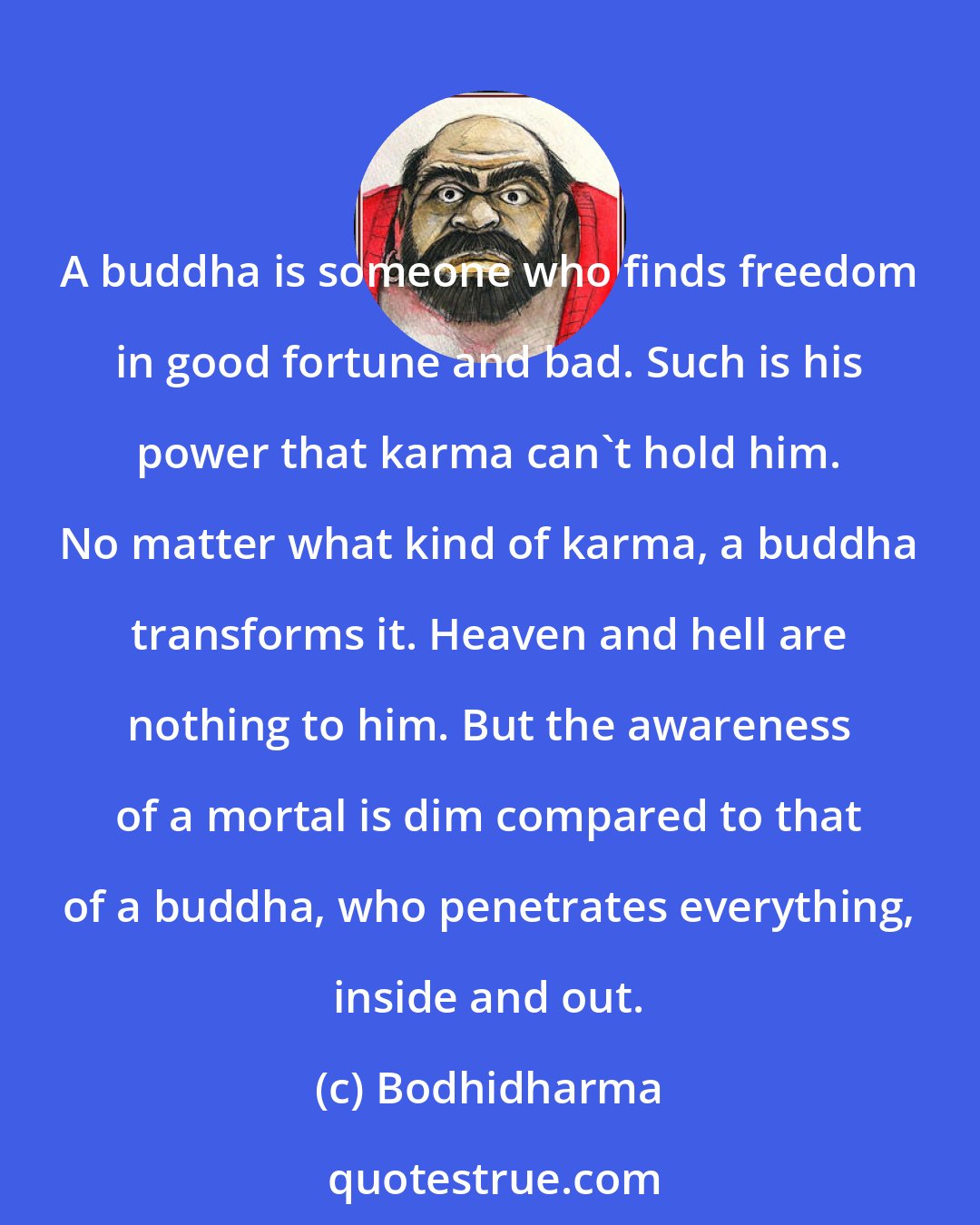 Bodhidharma: A buddha is someone who finds freedom in good fortune and bad. Such is his power that karma can't hold him. No matter what kind of karma, a buddha transforms it. Heaven and hell are nothing to him. But the awareness of a mortal is dim compared to that of a buddha, who penetrates everything, inside and out.