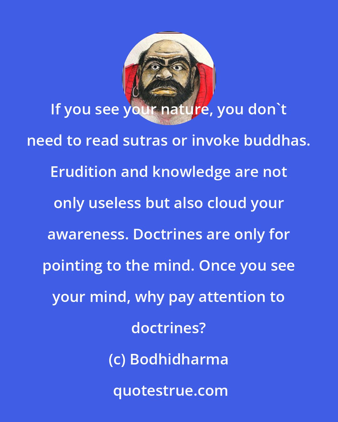 Bodhidharma: If you see your nature, you don't need to read sutras or invoke buddhas. Erudition and knowledge are not only useless but also cloud your awareness. Doctrines are only for pointing to the mind. Once you see your mind, why pay attention to doctrines?