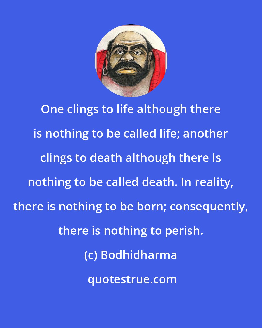 Bodhidharma: One clings to life although there is nothing to be called life; another clings to death although there is nothing to be called death. In reality, there is nothing to be born; consequently, there is nothing to perish.