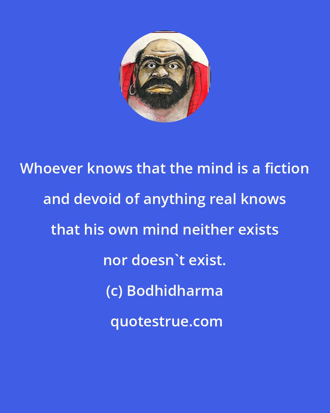 Bodhidharma: Whoever knows that the mind is a fiction and devoid of anything real knows that his own mind neither exists nor doesn't exist.