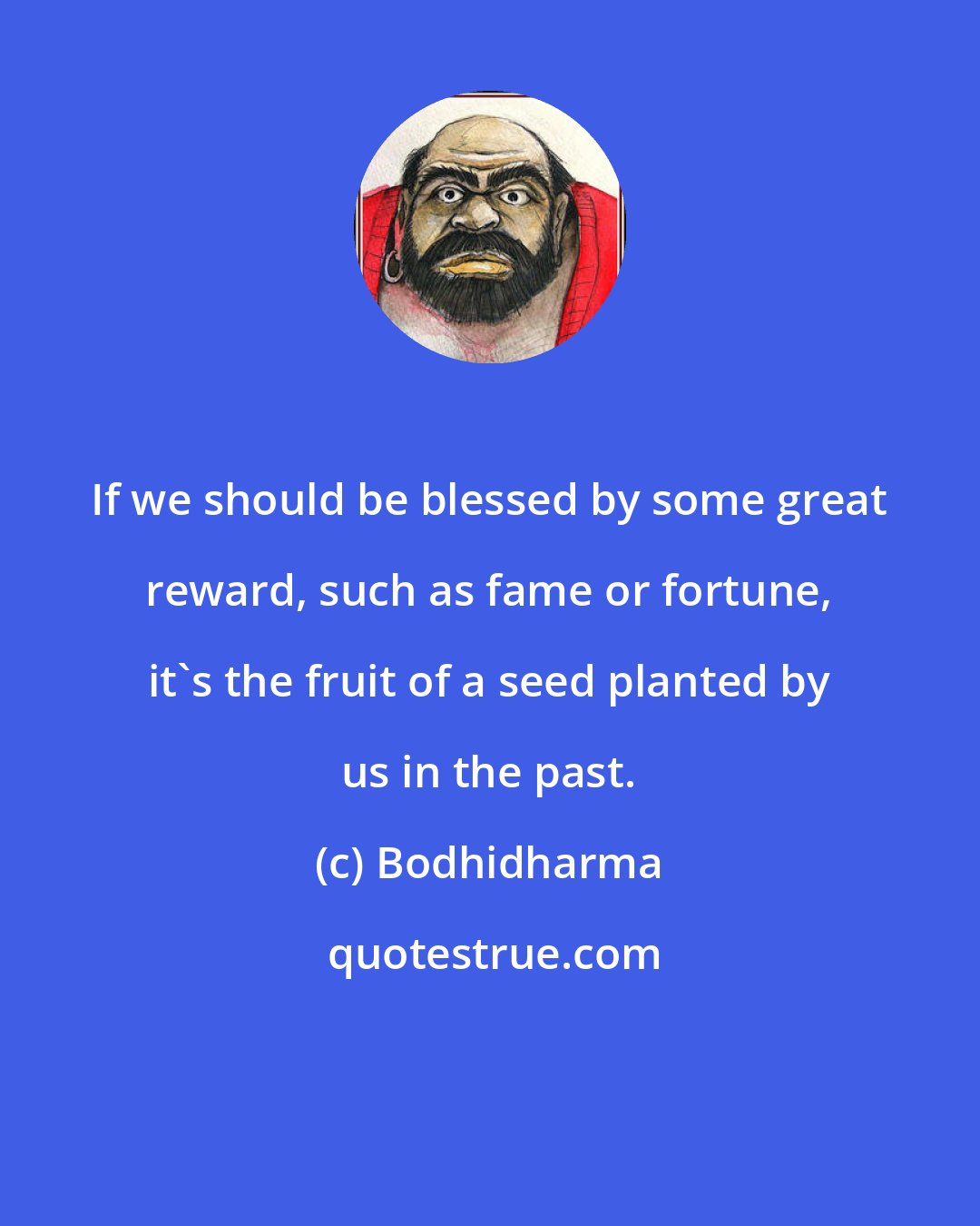 Bodhidharma: If we should be blessed by some great reward, such as fame or fortune, it's the fruit of a seed planted by us in the past.