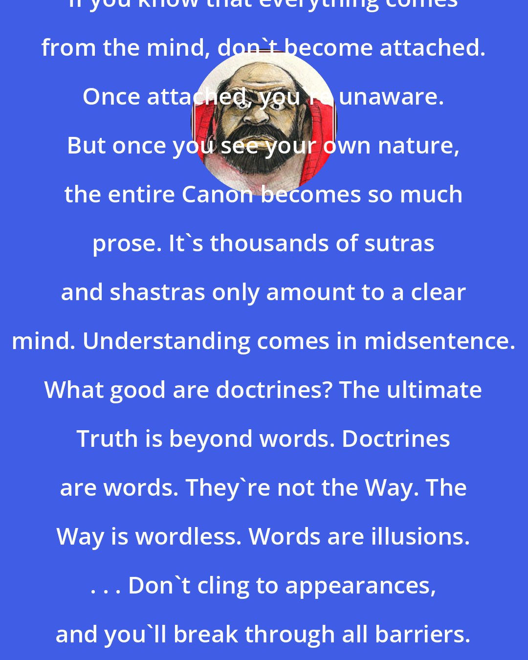 Bodhidharma: If you know that everything comes from the mind, don't become attached. Once attached, you're unaware. But once you see your own nature, the entire Canon becomes so much prose. It's thousands of sutras and shastras only amount to a clear mind. Understanding comes in midsentence. What good are doctrines? The ultimate Truth is beyond words. Doctrines are words. They're not the Way. The Way is wordless. Words are illusions. . . . Don't cling to appearances, and you'll break through all barriers. . . .