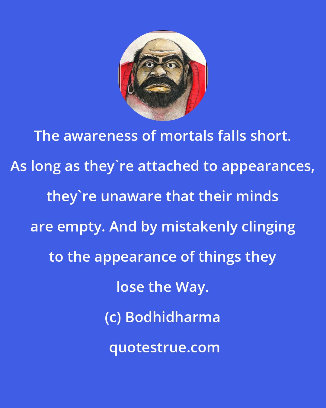 Bodhidharma: The awareness of mortals falls short. As long as they're attached to appearances, they're unaware that their minds are empty. And by mistakenly clinging to the appearance of things they lose the Way.