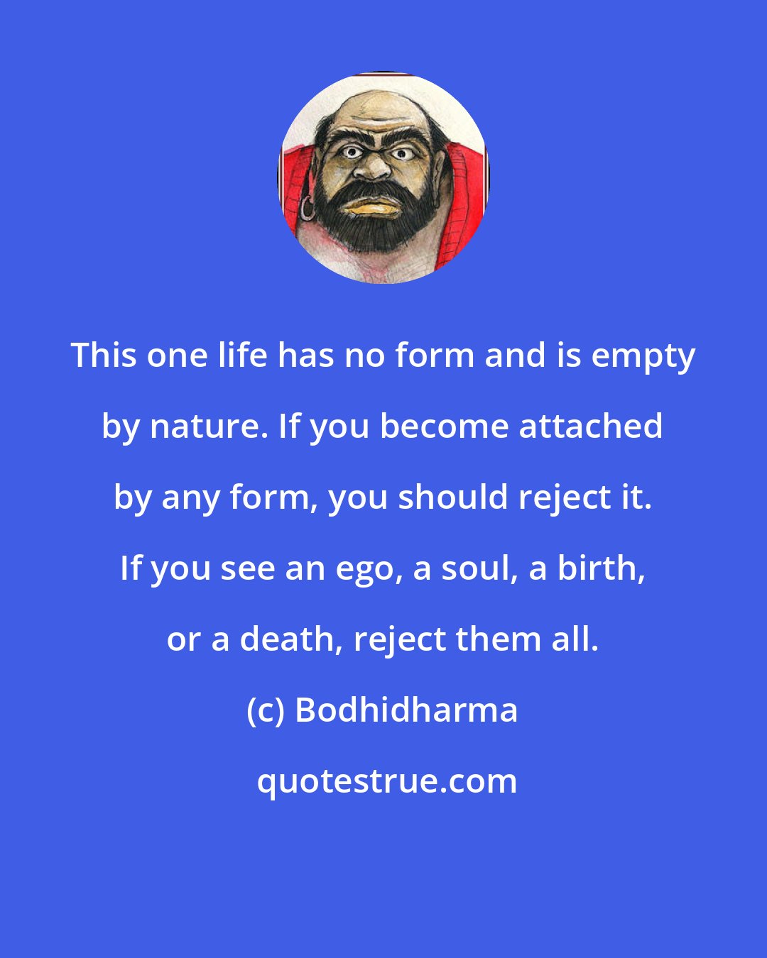 Bodhidharma: This one life has no form and is empty by nature. If you become attached by any form, you should reject it. If you see an ego, a soul, a birth, or a death, reject them all.