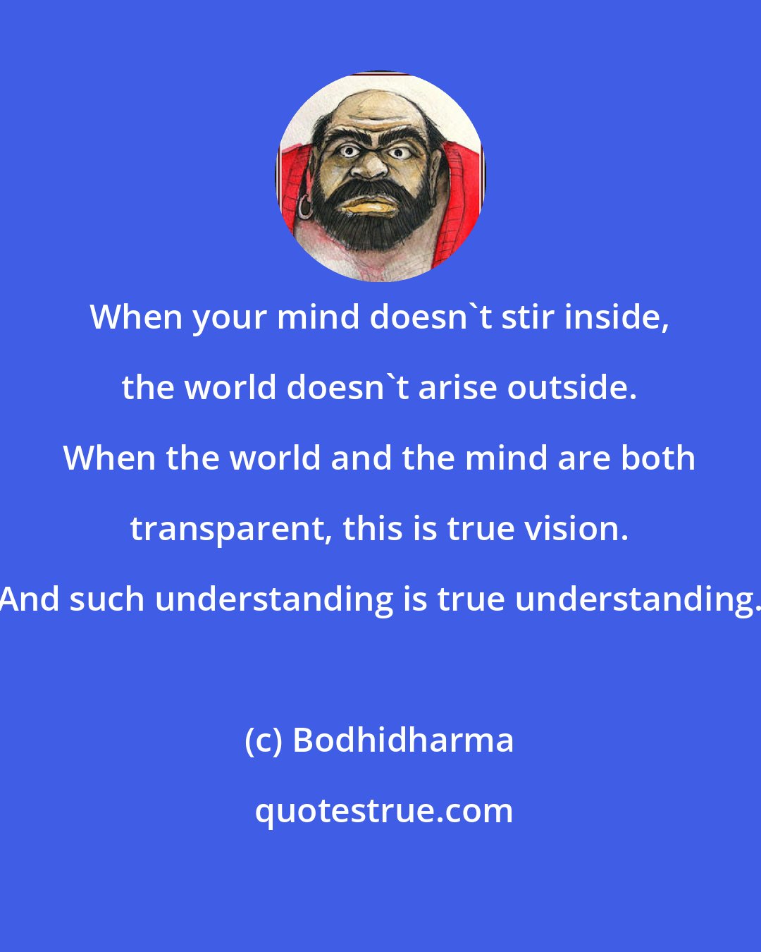 Bodhidharma: When your mind doesn't stir inside, the world doesn't arise outside. When the world and the mind are both transparent, this is true vision. And such understanding is true understanding.