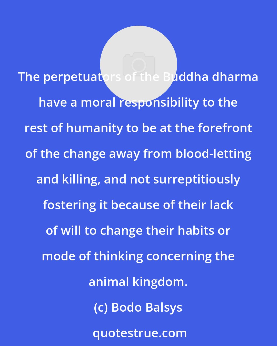 Bodo Balsys: The perpetuators of the Buddha dharma have a moral responsibility to the rest of humanity to be at the forefront of the change away from blood-letting and killing, and not surreptitiously fostering it because of their lack of will to change their habits or mode of thinking concerning the animal kingdom.