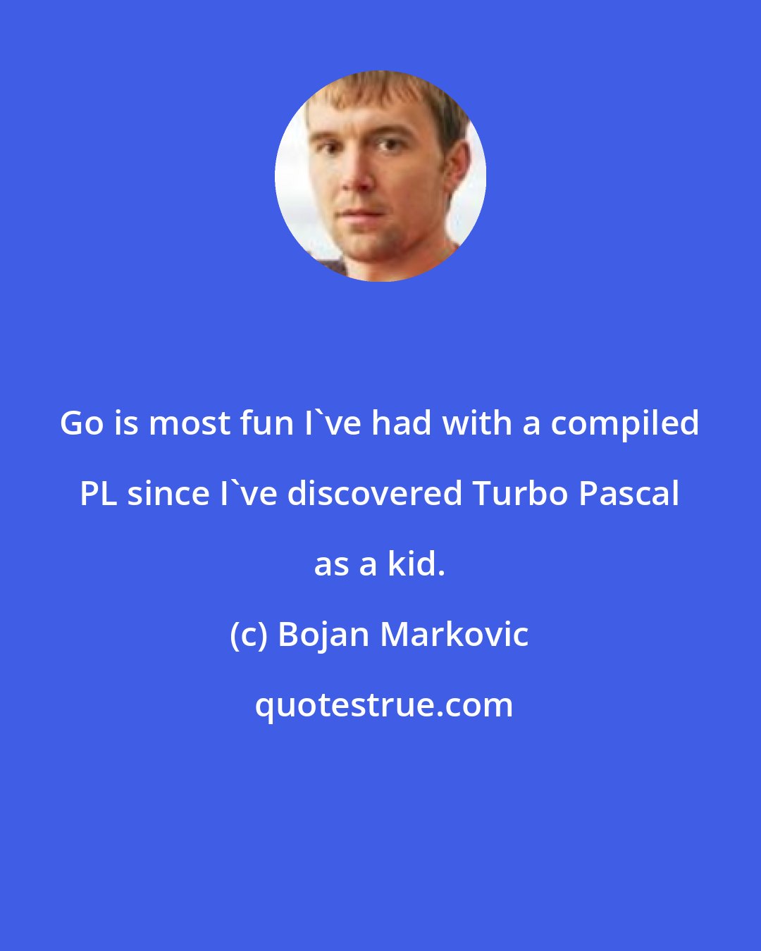 Bojan Markovic: Go is most fun I've had with a compiled PL since I've discovered Turbo Pascal as a kid.