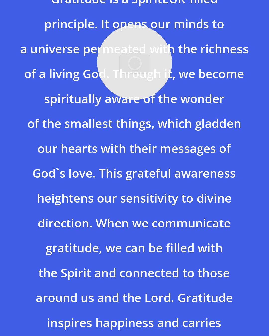 Bonnie D. Parkin: Gratitude is a SpiritEUR'filled principle. It opens our minds to a universe permeated with the richness of a living God. Through it, we become spiritually aware of the wonder of the smallest things, which gladden our hearts with their messages of God's love. This grateful awareness heightens our sensitivity to divine direction. When we communicate gratitude, we can be filled with the Spirit and connected to those around us and the Lord. Gratitude inspires happiness and carries divine influence.