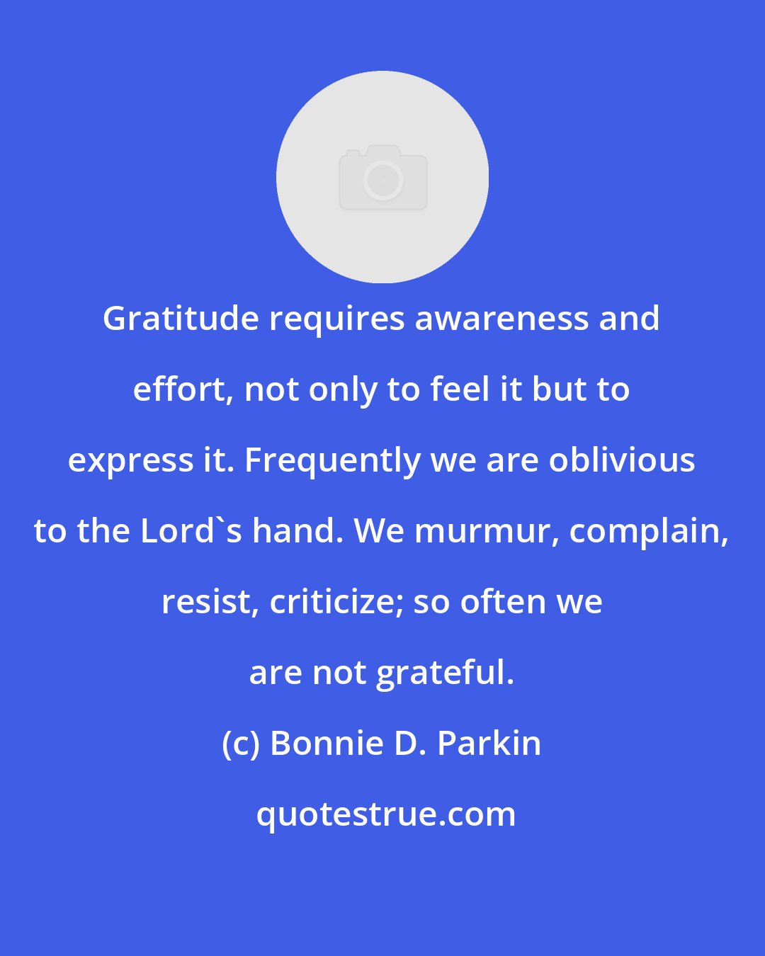 Bonnie D. Parkin: Gratitude requires awareness and effort, not only to feel it but to express it. Frequently we are oblivious to the Lord's hand. We murmur, complain, resist, criticize; so often we are not grateful.