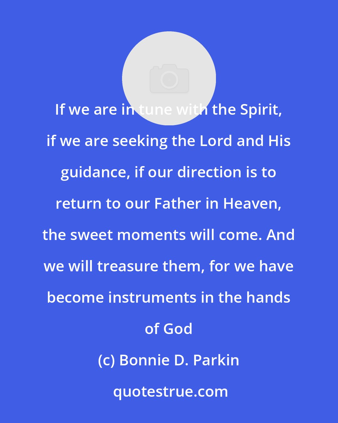 Bonnie D. Parkin: If we are in tune with the Spirit, if we are seeking the Lord and His guidance, if our direction is to return to our Father in Heaven, the sweet moments will come. And we will treasure them, for we have become instruments in the hands of God