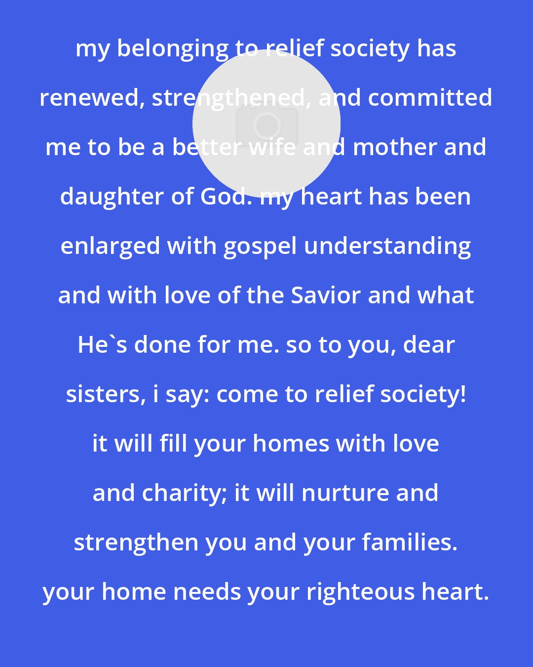 Bonnie D. Parkin: my belonging to relief society has renewed, strengthened, and committed me to be a better wife and mother and daughter of God. my heart has been enlarged with gospel understanding and with love of the Savior and what He's done for me. so to you, dear sisters, i say: come to relief society! it will fill your homes with love and charity; it will nurture and strengthen you and your families. your home needs your righteous heart.