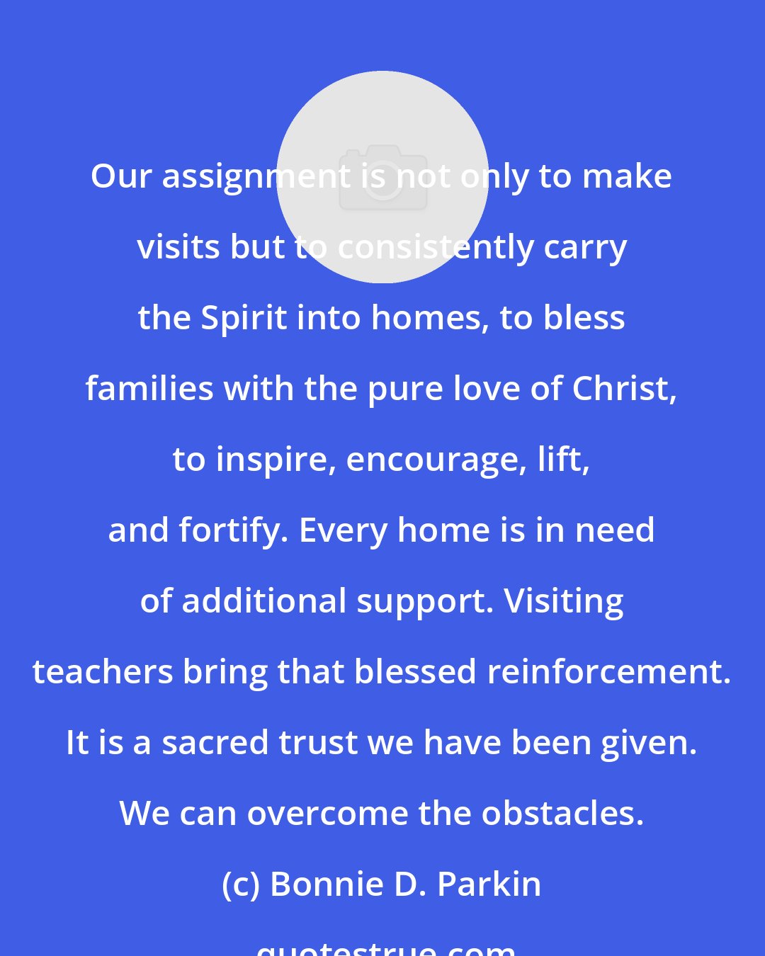 Bonnie D. Parkin: Our assignment is not only to make visits but to consistently carry the Spirit into homes, to bless families with the pure love of Christ, to inspire, encourage, lift, and fortify. Every home is in need of additional support. Visiting teachers bring that blessed reinforcement. It is a sacred trust we have been given. We can overcome the obstacles.