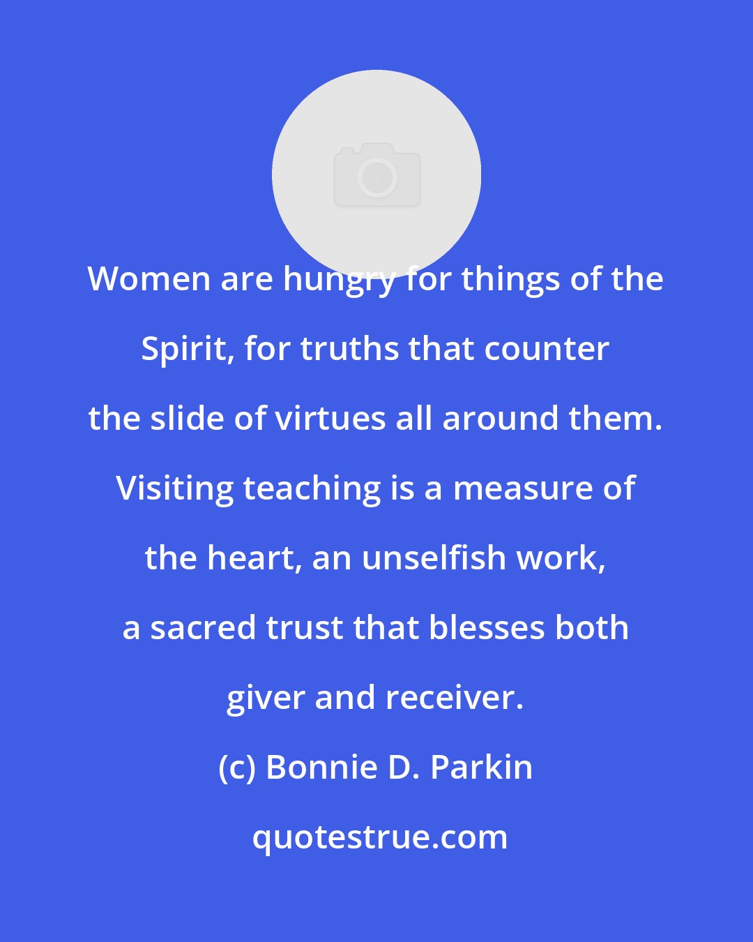 Bonnie D. Parkin: Women are hungry for things of the Spirit, for truths that counter the slide of virtues all around them. Visiting teaching is a measure of the heart, an unselfish work, a sacred trust that blesses both giver and receiver.