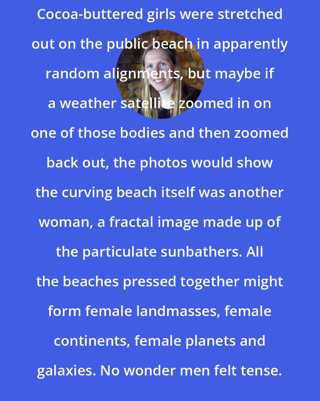 Bonnie Jo Campbell: Cocoa-buttered girls were stretched out on the public beach in apparently random alignments, but maybe if a weather satellite zoomed in on one of those bodies and then zoomed back out, the photos would show the curving beach itself was another woman, a fractal image made up of the particulate sunbathers. All the beaches pressed together might form female landmasses, female continents, female planets and galaxies. No wonder men felt tense.