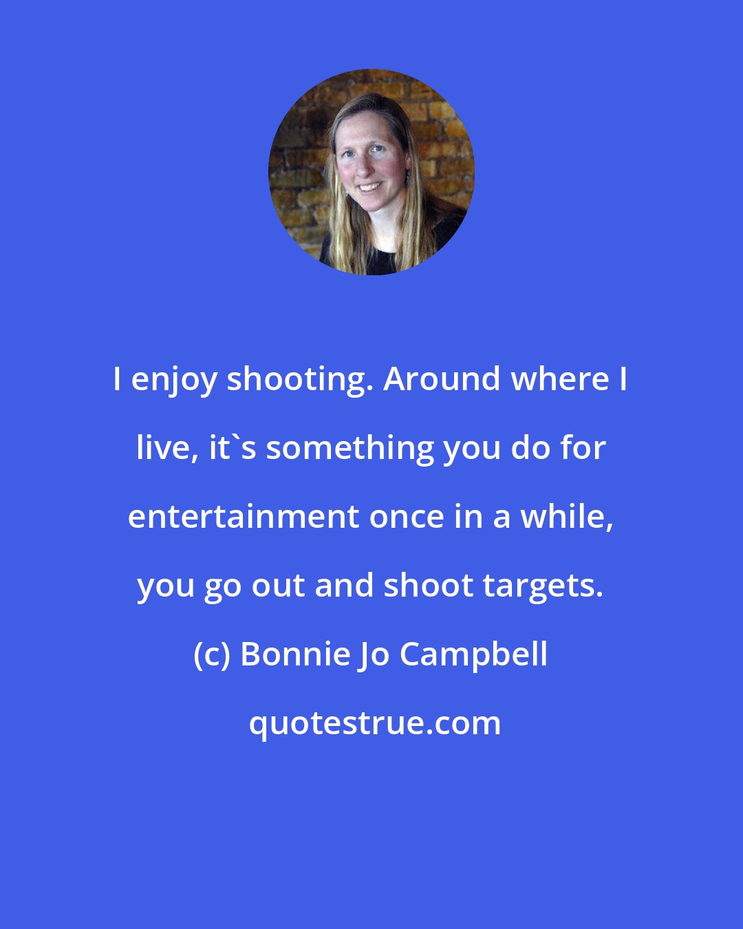 Bonnie Jo Campbell: I enjoy shooting. Around where I live, it's something you do for entertainment once in a while, you go out and shoot targets.