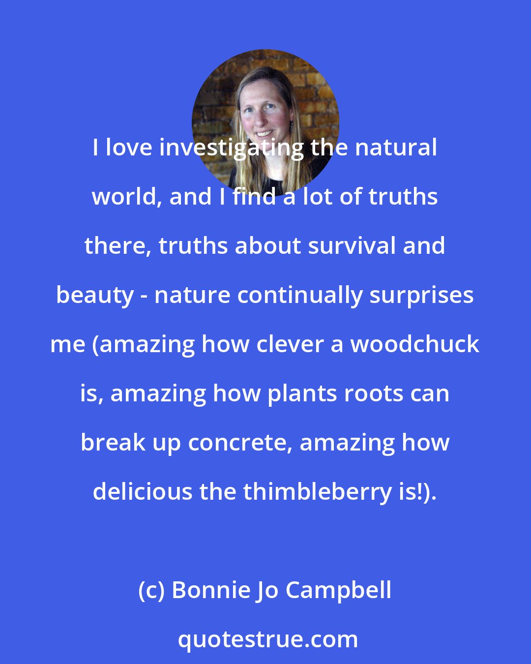 Bonnie Jo Campbell: I love investigating the natural world, and I find a lot of truths there, truths about survival and beauty - nature continually surprises me (amazing how clever a woodchuck is, amazing how plants roots can break up concrete, amazing how delicious the thimbleberry is!).