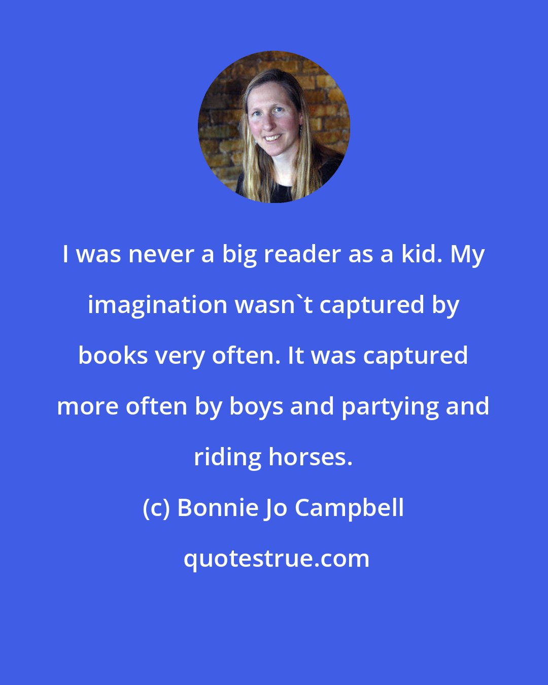 Bonnie Jo Campbell: I was never a big reader as a kid. My imagination wasn't captured by books very often. It was captured more often by boys and partying and riding horses.