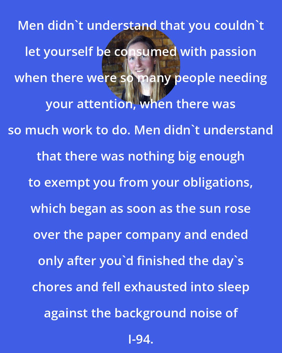 Bonnie Jo Campbell: Men didn't understand that you couldn't let yourself be consumed with passion when there were so many people needing your attention, when there was so much work to do. Men didn't understand that there was nothing big enough to exempt you from your obligations, which began as soon as the sun rose over the paper company and ended only after you'd finished the day's chores and fell exhausted into sleep against the background noise of I-94.