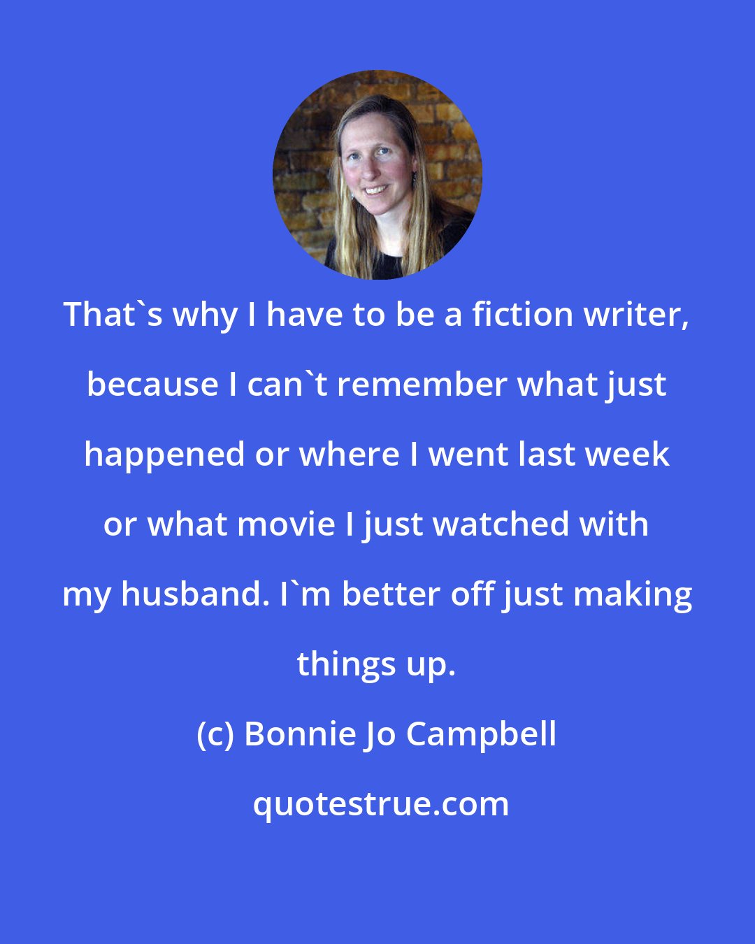 Bonnie Jo Campbell: That's why I have to be a fiction writer, because I can't remember what just happened or where I went last week or what movie I just watched with my husband. I'm better off just making things up.