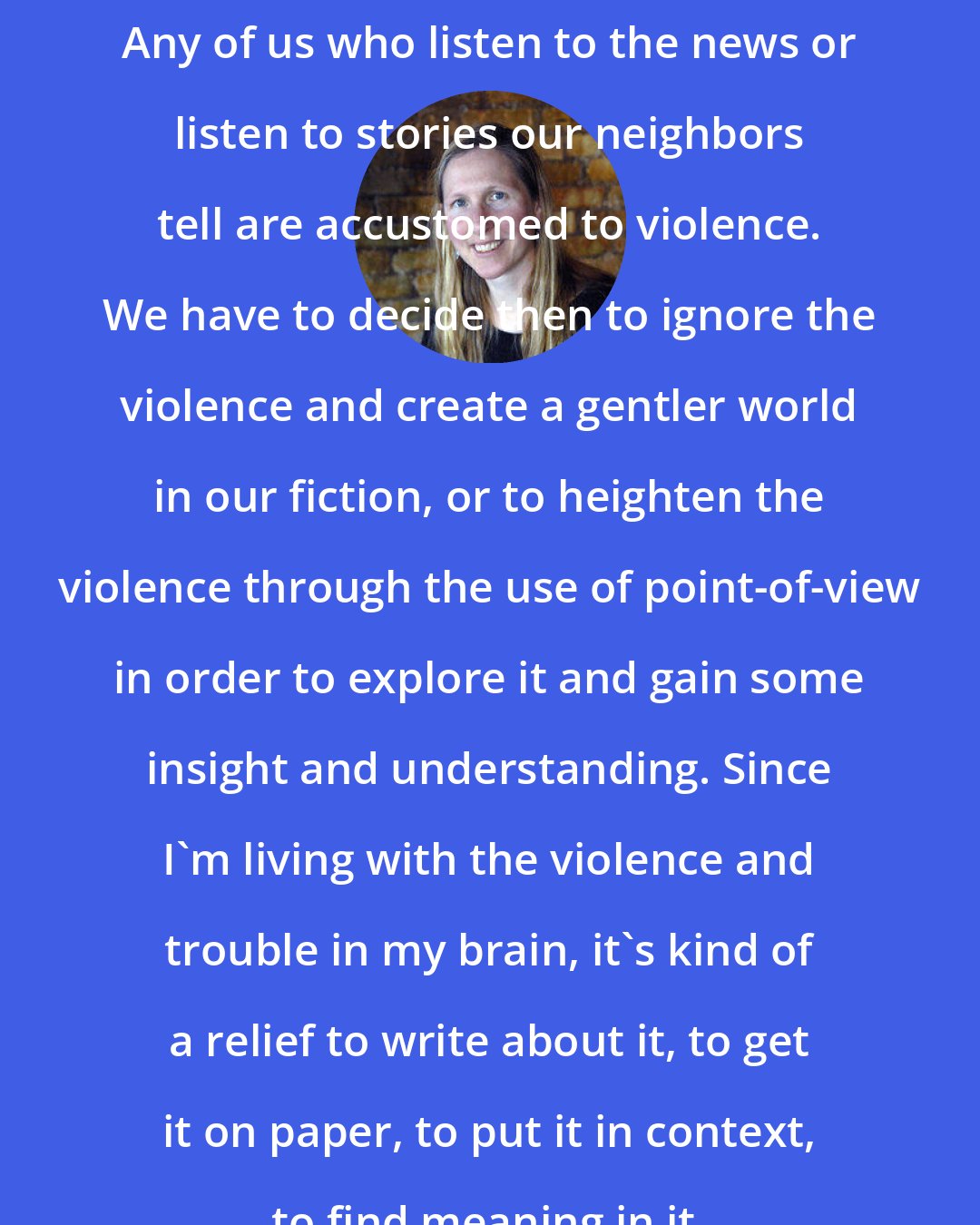 Bonnie Jo Campbell: Any of us who listen to the news or listen to stories our neighbors tell are accustomed to violence. We have to decide then to ignore the violence and create a gentler world in our fiction, or to heighten the violence through the use of point-of-view in order to explore it and gain some insight and understanding. Since I'm living with the violence and trouble in my brain, it's kind of a relief to write about it, to get it on paper, to put it in context, to find meaning in it.