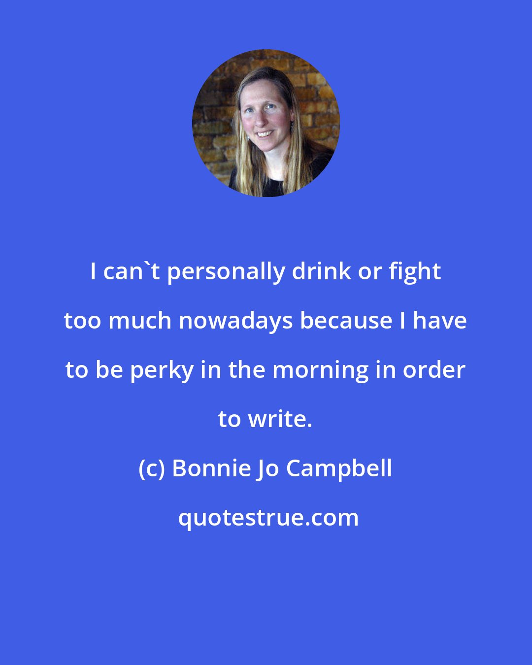 Bonnie Jo Campbell: I can't personally drink or fight too much nowadays because I have to be perky in the morning in order to write.