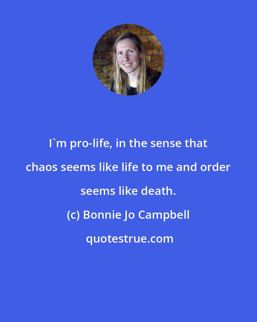 Bonnie Jo Campbell: I'm pro-life, in the sense that chaos seems like life to me and order seems like death.