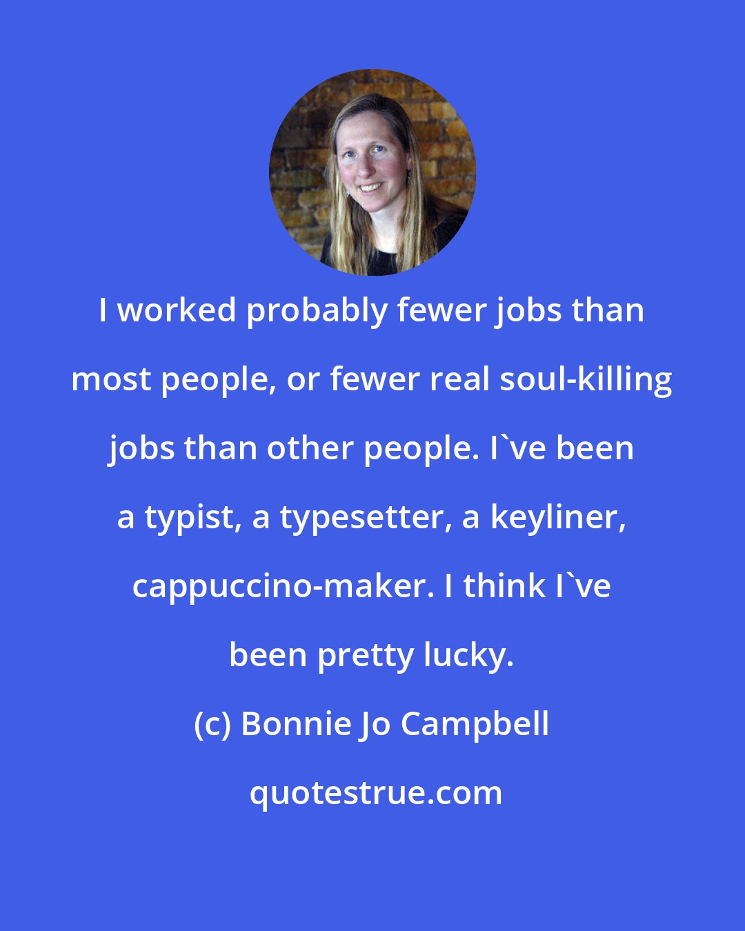 Bonnie Jo Campbell: I worked probably fewer jobs than most people, or fewer real soul-killing jobs than other people. I've been a typist, a typesetter, a keyliner, cappuccino-maker. I think I've been pretty lucky.