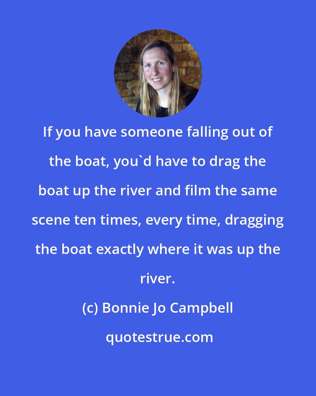 Bonnie Jo Campbell: If you have someone falling out of the boat, you'd have to drag the boat up the river and film the same scene ten times, every time, dragging the boat exactly where it was up the river.