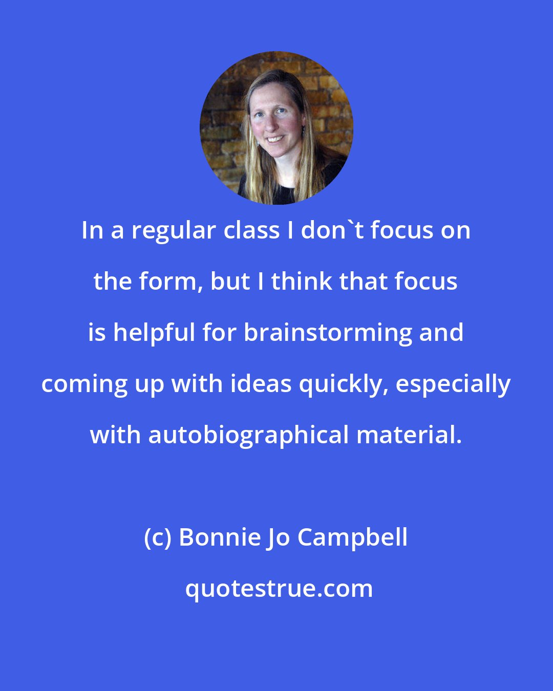 Bonnie Jo Campbell: In a regular class I don't focus on the form, but I think that focus is helpful for brainstorming and coming up with ideas quickly, especially with autobiographical material.