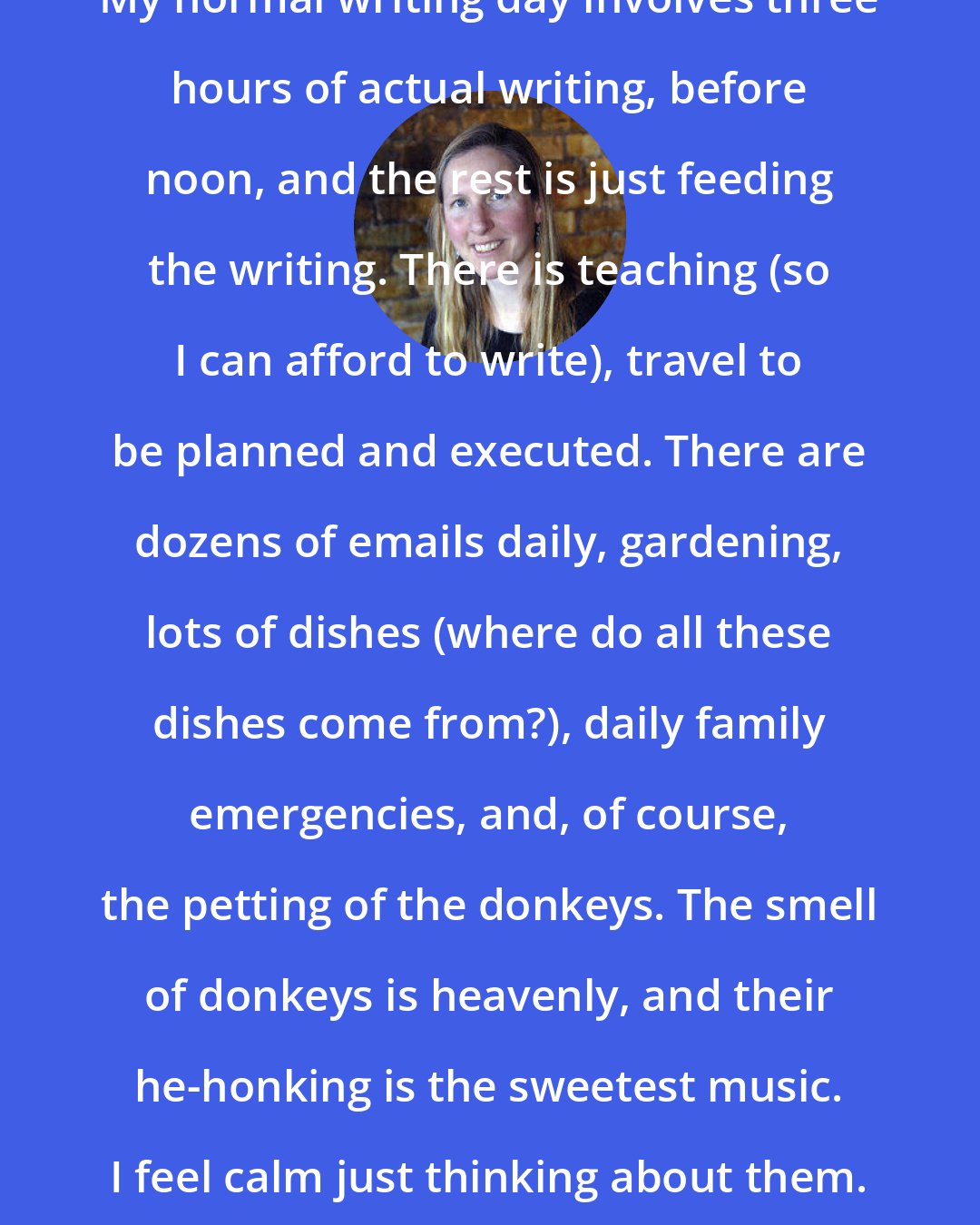 Bonnie Jo Campbell: My normal writing day involves three hours of actual writing, before noon, and the rest is just feeding the writing. There is teaching (so I can afford to write), travel to be planned and executed. There are dozens of emails daily, gardening, lots of dishes (where do all these dishes come from?), daily family emergencies, and, of course, the petting of the donkeys. The smell of donkeys is heavenly, and their he-honking is the sweetest music. I feel calm just thinking about them.