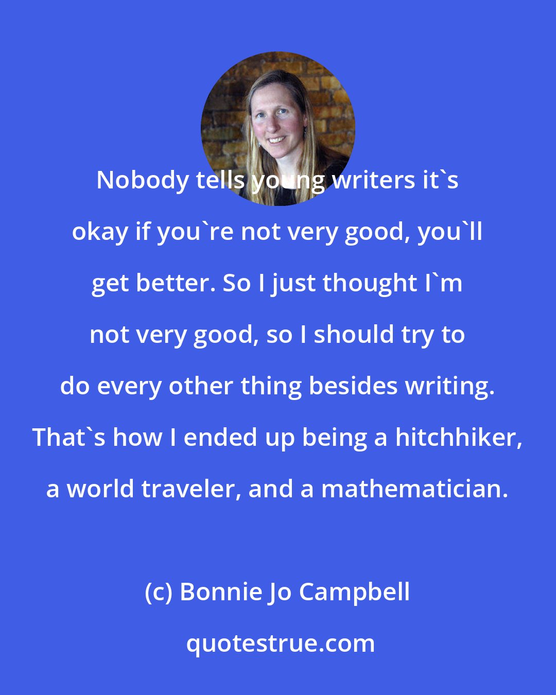 Bonnie Jo Campbell: Nobody tells young writers it's okay if you're not very good, you'll get better. So I just thought I'm not very good, so I should try to do every other thing besides writing. That's how I ended up being a hitchhiker, a world traveler, and a mathematician.