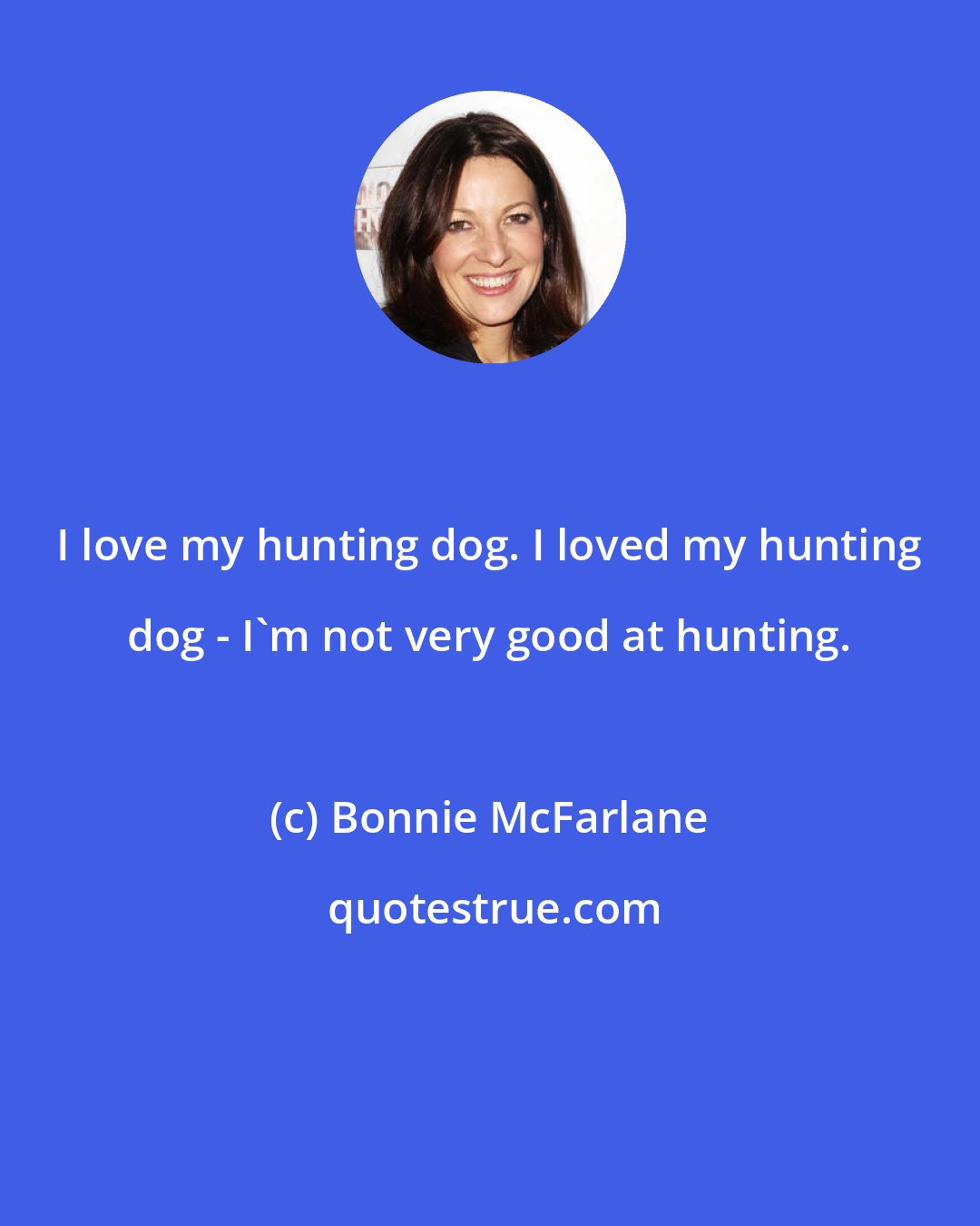 Bonnie McFarlane: I love my hunting dog. I loved my hunting dog - I'm not very good at hunting.