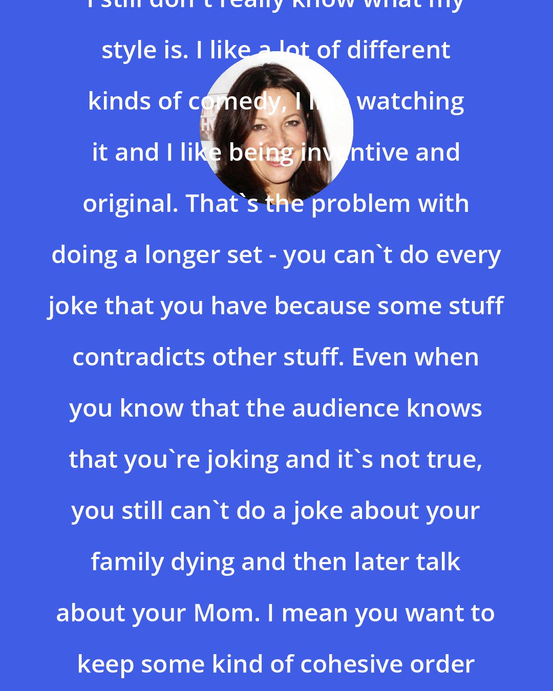 Bonnie McFarlane: I still don't really know what my style is. I like a lot of different kinds of comedy, I like watching it and I like being inventive and original. That's the problem with doing a longer set - you can't do every joke that you have because some stuff contradicts other stuff. Even when you know that the audience knows that you're joking and it's not true, you still can't do a joke about your family dying and then later talk about your Mom. I mean you want to keep some kind of cohesive order going.