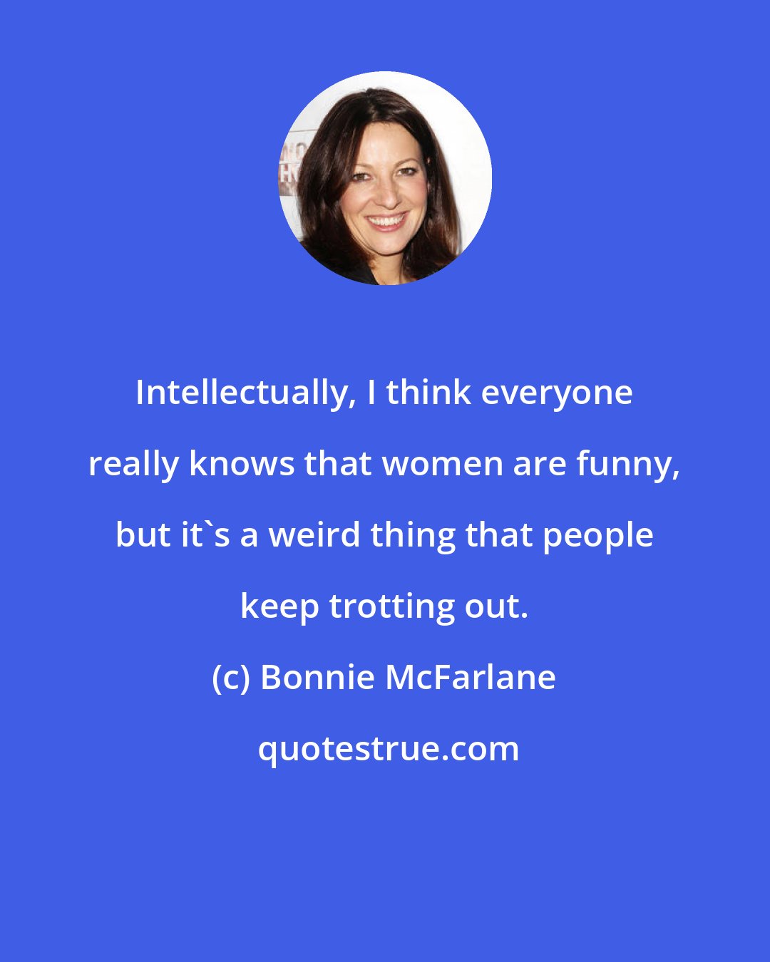 Bonnie McFarlane: Intellectually, I think everyone really knows that women are funny, but it's a weird thing that people keep trotting out.