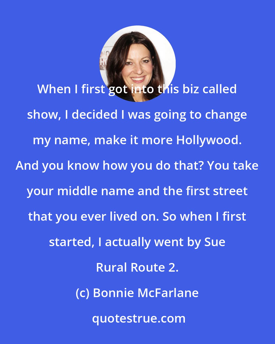 Bonnie McFarlane: When I first got into this biz called show, I decided I was going to change my name, make it more Hollywood. And you know how you do that? You take your middle name and the first street that you ever lived on. So when I first started, I actually went by Sue Rural Route 2.