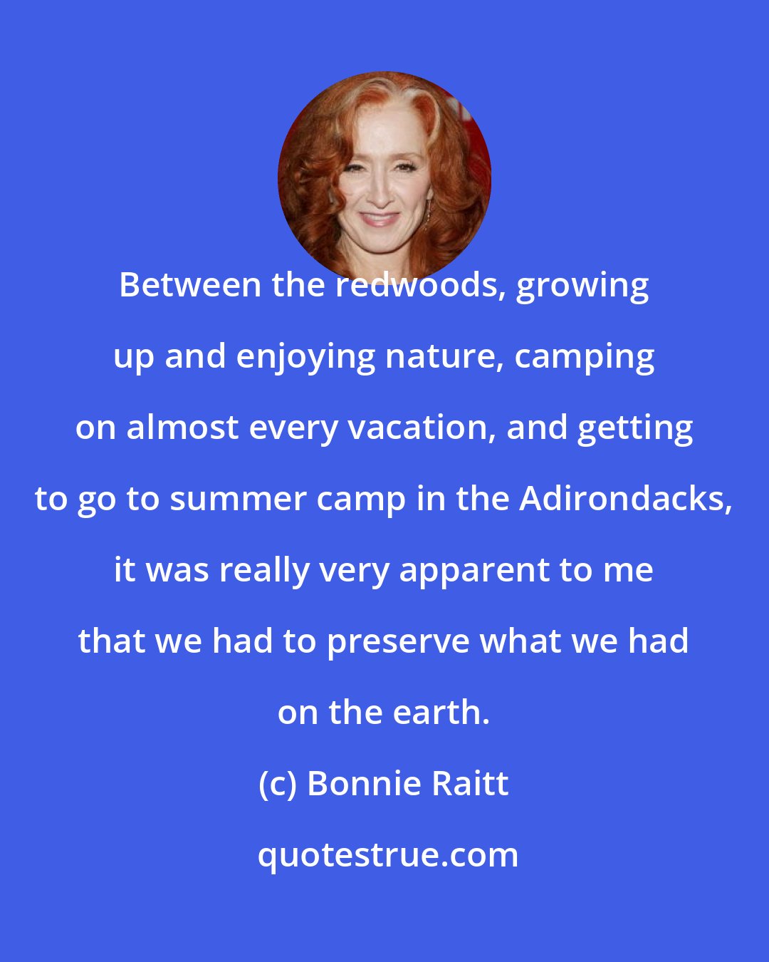 Bonnie Raitt: Between the redwoods, growing up and enjoying nature, camping on almost every vacation, and getting to go to summer camp in the Adirondacks, it was really very apparent to me that we had to preserve what we had on the earth.