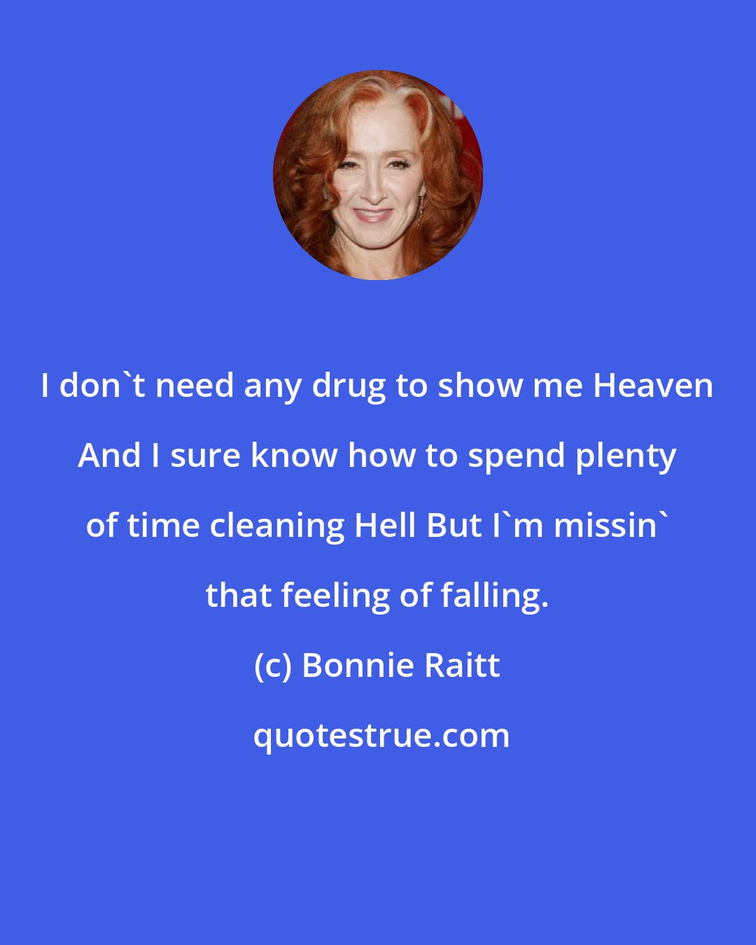 Bonnie Raitt: I don't need any drug to show me Heaven And I sure know how to spend plenty of time cleaning Hell But I'm missin' that feeling of falling.