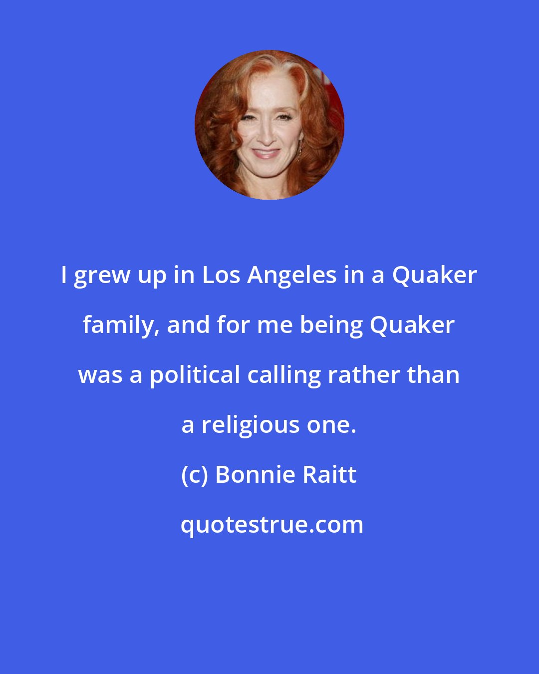 Bonnie Raitt: I grew up in Los Angeles in a Quaker family, and for me being Quaker was a political calling rather than a religious one.