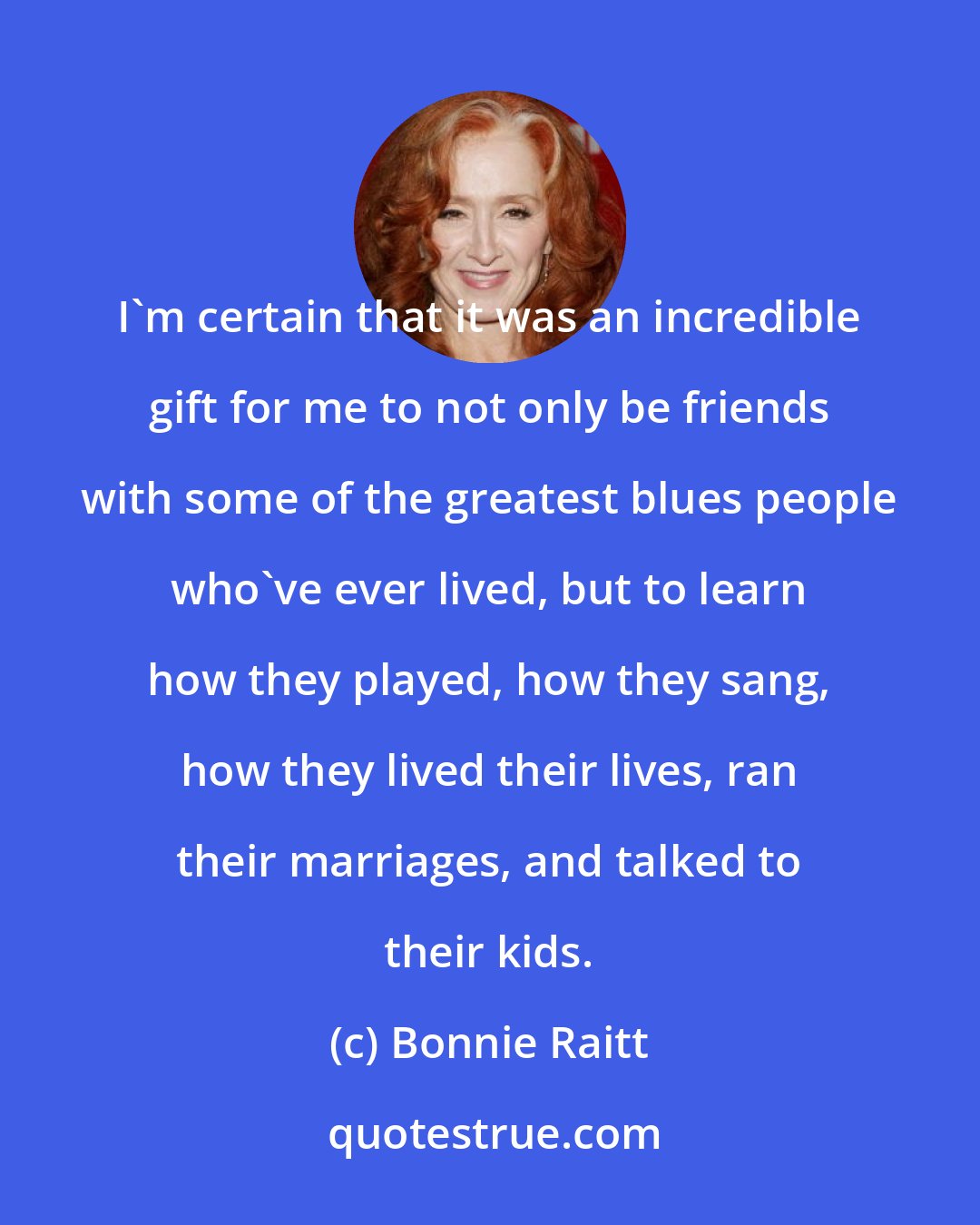 Bonnie Raitt: I'm certain that it was an incredible gift for me to not only be friends with some of the greatest blues people who've ever lived, but to learn how they played, how they sang, how they lived their lives, ran their marriages, and talked to their kids.