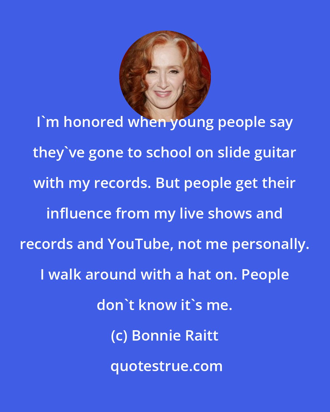 Bonnie Raitt: I'm honored when young people say they've gone to school on slide guitar with my records. But people get their influence from my live shows and records and YouTube, not me personally. I walk around with a hat on. People don't know it's me.