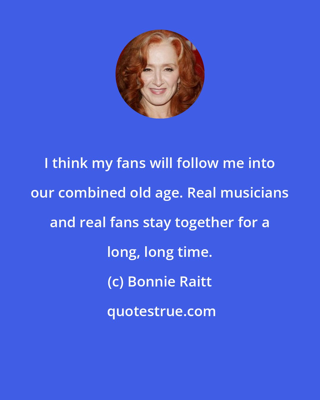 Bonnie Raitt: I think my fans will follow me into our combined old age. Real musicians and real fans stay together for a long, long time.