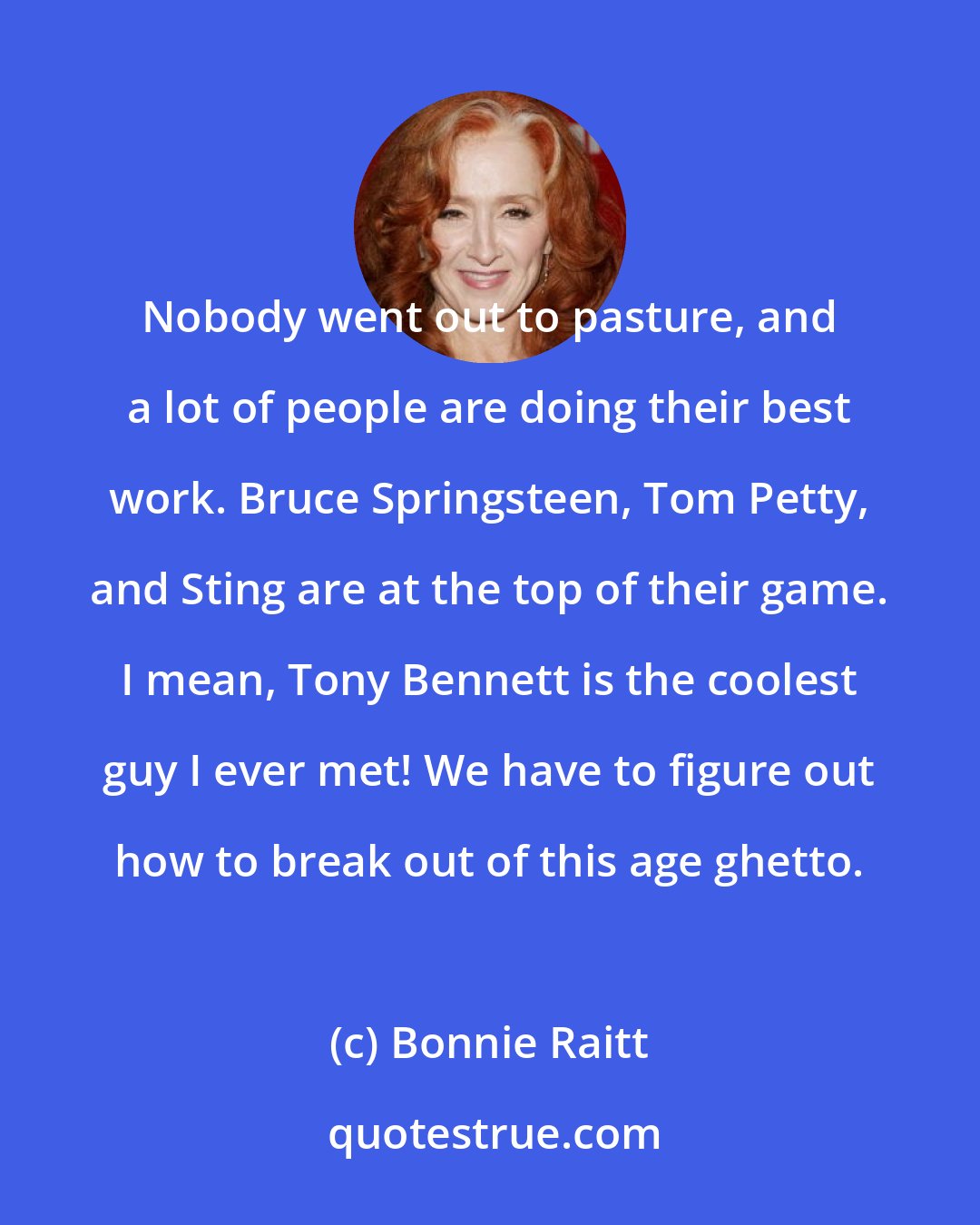 Bonnie Raitt: Nobody went out to pasture, and a lot of people are doing their best work. Bruce Springsteen, Tom Petty, and Sting are at the top of their game. I mean, Tony Bennett is the coolest guy I ever met! We have to figure out how to break out of this age ghetto.